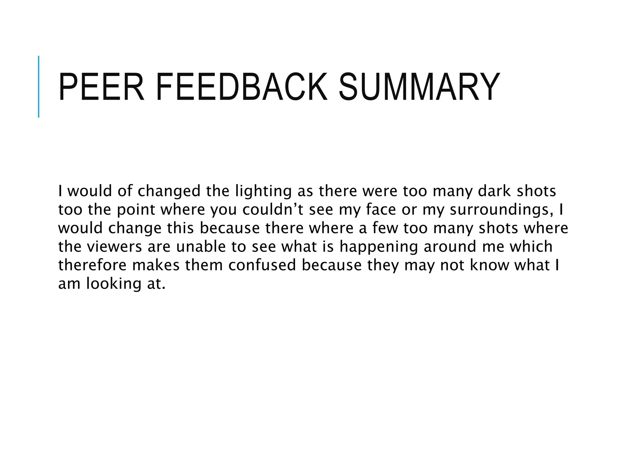 PEER FEEDBACK SUMMARY
I would of changed the lighting as there were too many dark shots
too the point where you couldn’t see my face or my surroundings, I
would change this because there where a few too many shots where
the viewers are unable to see what is happening around me which
therefore makes them confused because they may not know what I
am looking at.
 