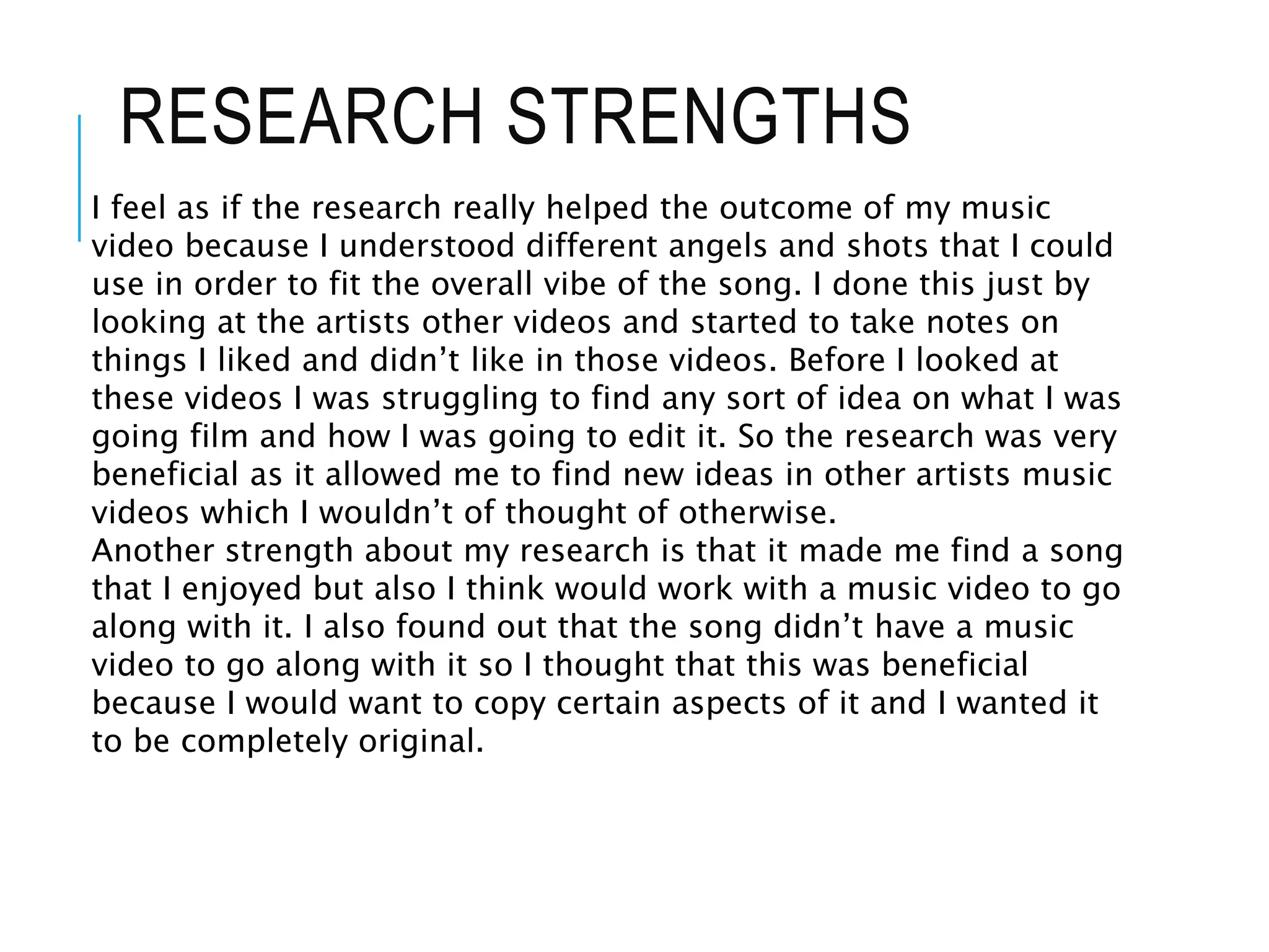 RESEARCH STRENGTHS
I feel as if the research really helped the outcome of my music
video because I understood different angels and shots that I could
use in order to fit the overall vibe of the song. I done this just by
looking at the artists other videos and started to take notes on
things I liked and didn’t like in those videos. Before I looked at
these videos I was struggling to find any sort of idea on what I was
going film and how I was going to edit it. So the research was very
beneficial as it allowed me to find new ideas in other artists music
videos which I wouldn’t of thought of otherwise.
Another strength about my research is that it made me find a song
that I enjoyed but also I think would work with a music video to go
along with it. I also found out that the song didn’t have a music
video to go along with it so I thought that this was beneficial
because I would want to copy certain aspects of it and I wanted it
to be completely original.
 