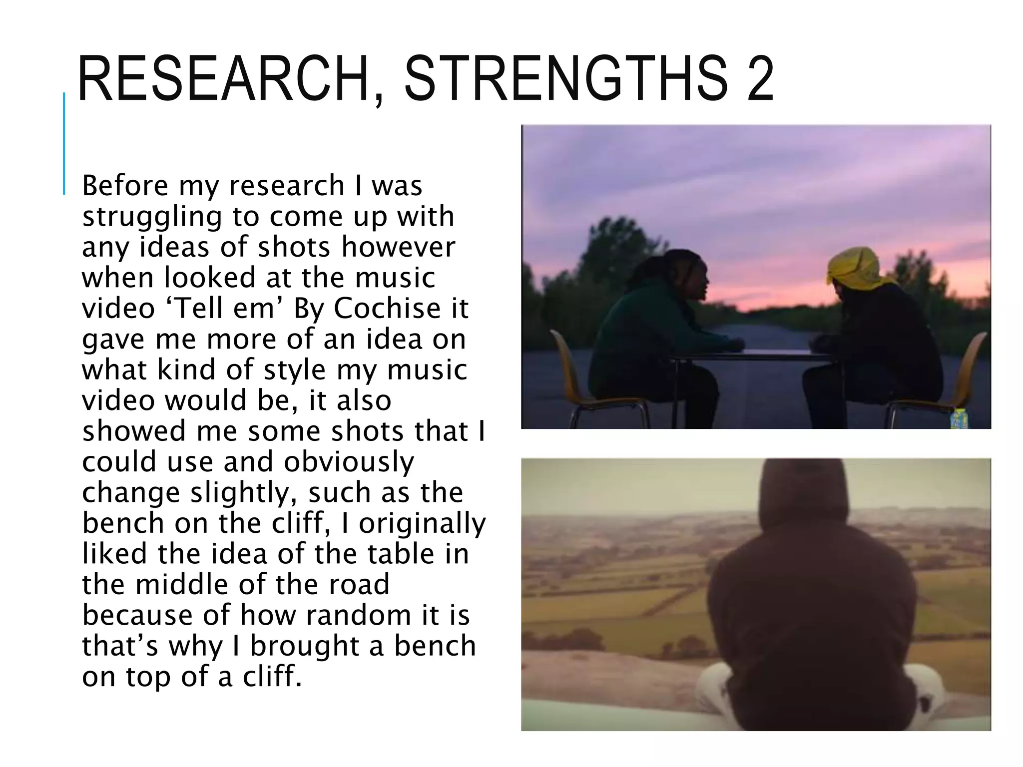 RESEARCH, STRENGTHS 2
Before my research I was
struggling to come up with
any ideas of shots however
when looked at the music
video ‘Tell em’ By Cochise it
gave me more of an idea on
what kind of style my music
video would be, it also
showed me some shots that I
could use and obviously
change slightly, such as the
bench on the cliff, I originally
liked the idea of the table in
the middle of the road
because of how random it is
that’s why I brought a bench
on top of a cliff.
 