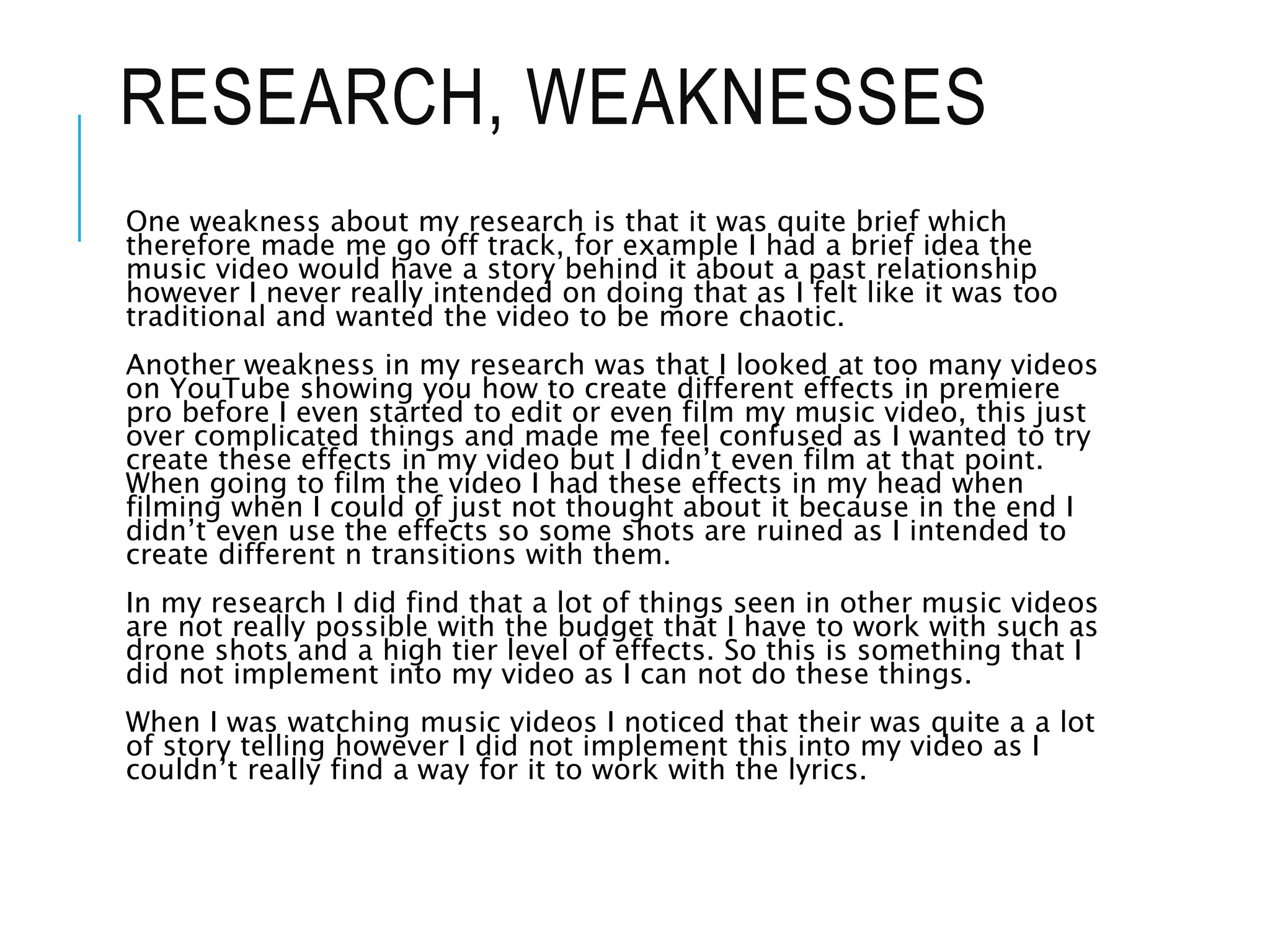 RESEARCH, WEAKNESSES
One weakness about my research is that it was quite brief which
therefore made me go off track, for example I had a brief idea the
music video would have a story behind it about a past relationship
however I never really intended on doing that as I felt like it was too
traditional and wanted the video to be more chaotic.
Another weakness in my research was that I looked at too many videos
on YouTube showing you how to create different effects in premiere
pro before I even started to edit or even film my music video, this just
over complicated things and made me feel confused as I wanted to try
create these effects in my video but I didn’t even film at that point.
When going to film the video I had these effects in my head when
filming when I could of just not thought about it because in the end I
didn’t even use the effects so some shots are ruined as I intended to
create different n transitions with them.
In my research I did find that a lot of things seen in other music videos
are not really possible with the budget that I have to work with such as
drone shots and a high tier level of effects. So this is something that I
did not implement into my video as I can not do these things.
When I was watching music videos I noticed that their was quite a a lot
of story telling however I did not implement this into my video as I
couldn’t really find a way for it to work with the lyrics.
 