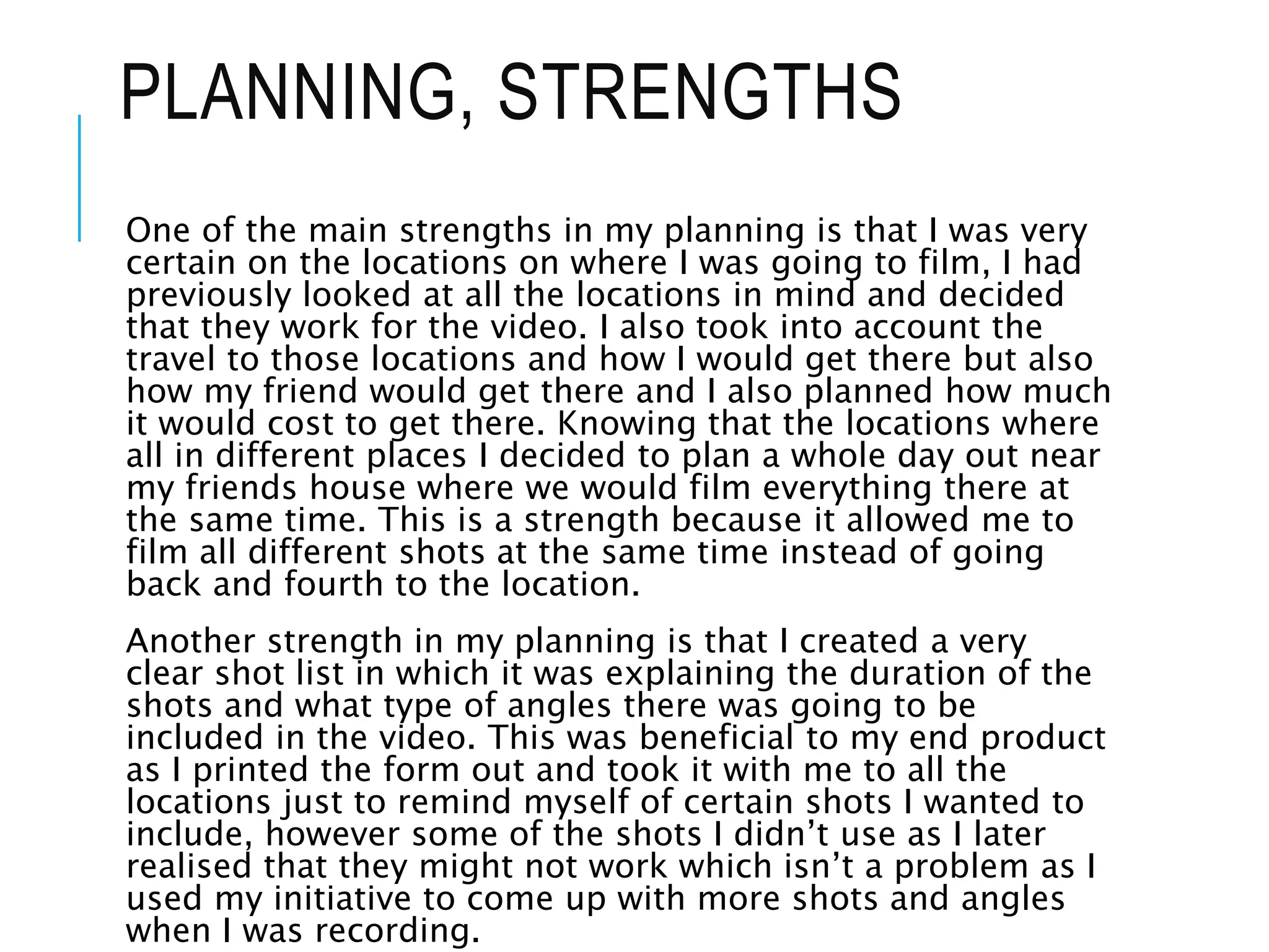 PLANNING, STRENGTHS
One of the main strengths in my planning is that I was very
certain on the locations on where I was going to film, I had
previously looked at all the locations in mind and decided
that they work for the video. I also took into account the
travel to those locations and how I would get there but also
how my friend would get there and I also planned how much
it would cost to get there. Knowing that the locations where
all in different places I decided to plan a whole day out near
my friends house where we would film everything there at
the same time. This is a strength because it allowed me to
film all different shots at the same time instead of going
back and fourth to the location.
Another strength in my planning is that I created a very
clear shot list in which it was explaining the duration of the
shots and what type of angles there was going to be
included in the video. This was beneficial to my end product
as I printed the form out and took it with me to all the
locations just to remind myself of certain shots I wanted to
include, however some of the shots I didn’t use as I later
realised that they might not work which isn’t a problem as I
used my initiative to come up with more shots and angles
when I was recording.
 