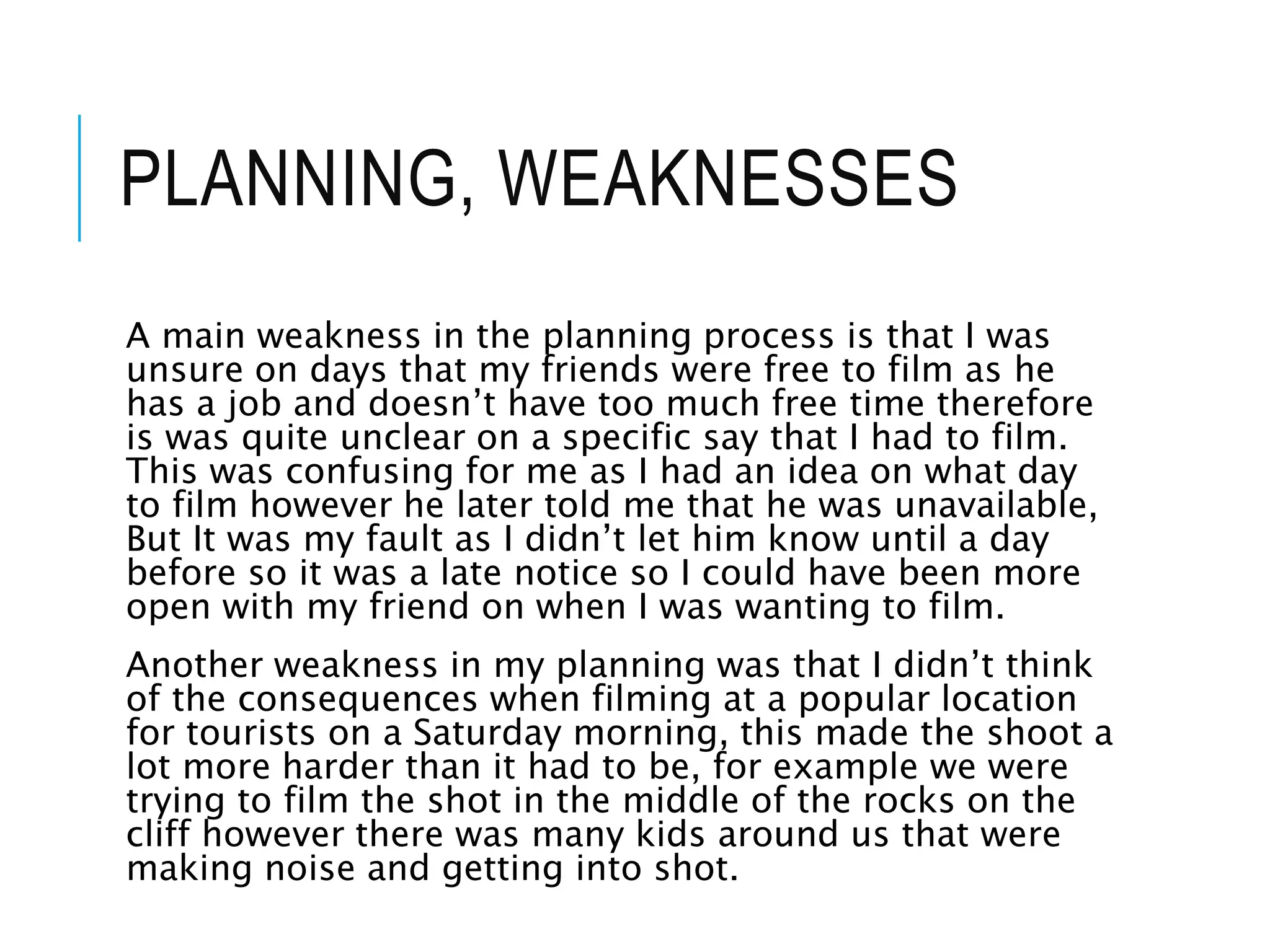 PLANNING, WEAKNESSES
A main weakness in the planning process is that I was
unsure on days that my friends were free to film as he
has a job and doesn’t have too much free time therefore
is was quite unclear on a specific say that I had to film.
This was confusing for me as I had an idea on what day
to film however he later told me that he was unavailable,
But It was my fault as I didn’t let him know until a day
before so it was a late notice so I could have been more
open with my friend on when I was wanting to film.
Another weakness in my planning was that I didn’t think
of the consequences when filming at a popular location
for tourists on a Saturday morning, this made the shoot a
lot more harder than it had to be, for example we were
trying to film the shot in the middle of the rocks on the
cliff however there was many kids around us that were
making noise and getting into shot.
 