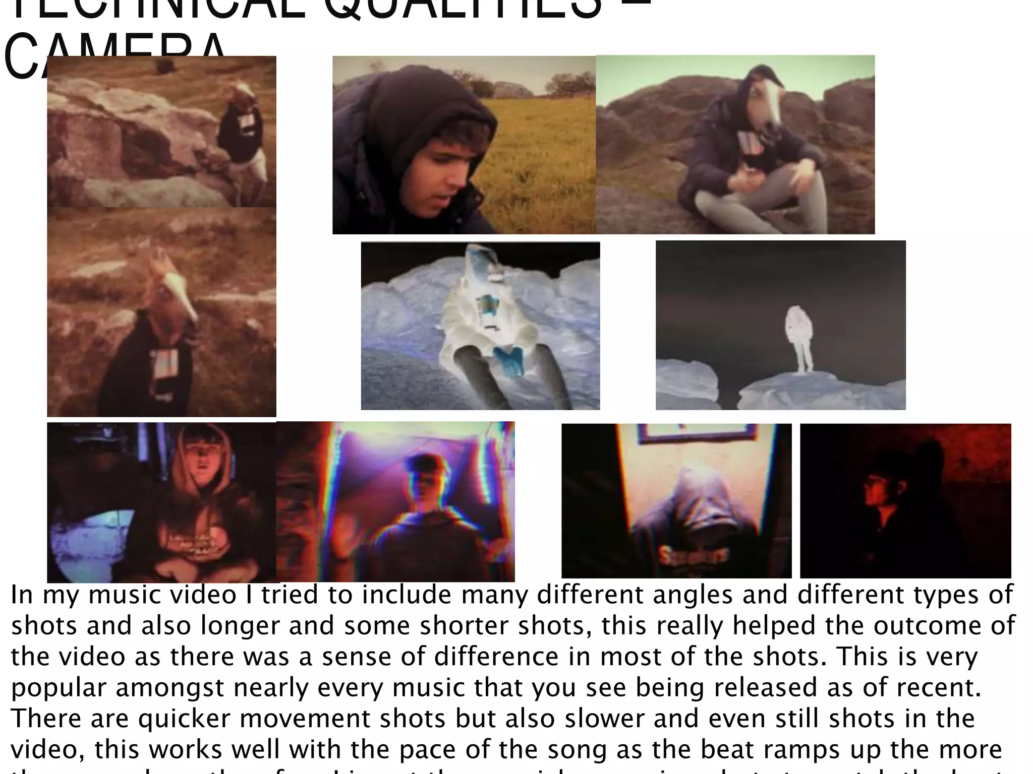 TECHNICAL QUALITIES –
CAMERA
In my music video I tried to include many different angles and different types of
shots and also longer and some shorter shots, this really helped the outcome of
the video as there was a sense of difference in most of the shots. This is very
popular amongst nearly every music that you see being released as of recent.
There are quicker movement shots but also slower and even still shots in the
video, this works well with the pace of the song as the beat ramps up the more
 