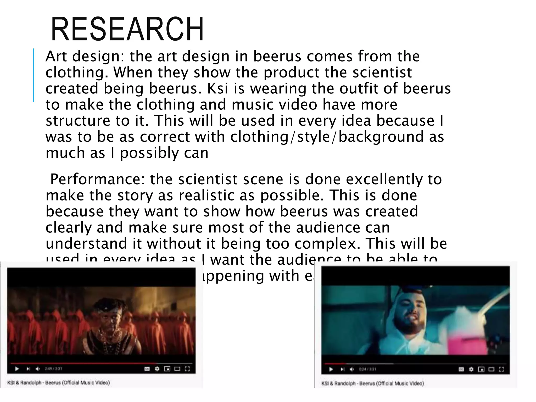 RESEARCH
Art design: the art design in beerus comes from the
clothing. When they show the product the scientist
created being beerus. Ksi is wearing the outfit of beerus
to make the clothing and music video have more
structure to it. This will be used in every idea because I
was to be as correct with clothing/style/background as
much as I possibly can
Performance: the scientist scene is done excellently to
make the story as realistic as possible. This is done
because they want to show how beerus was created
clearly and make sure most of the audience can
understand it without it being too complex. This will be
used in every idea as I want the audience to be able to
understand what is happening with ease
 