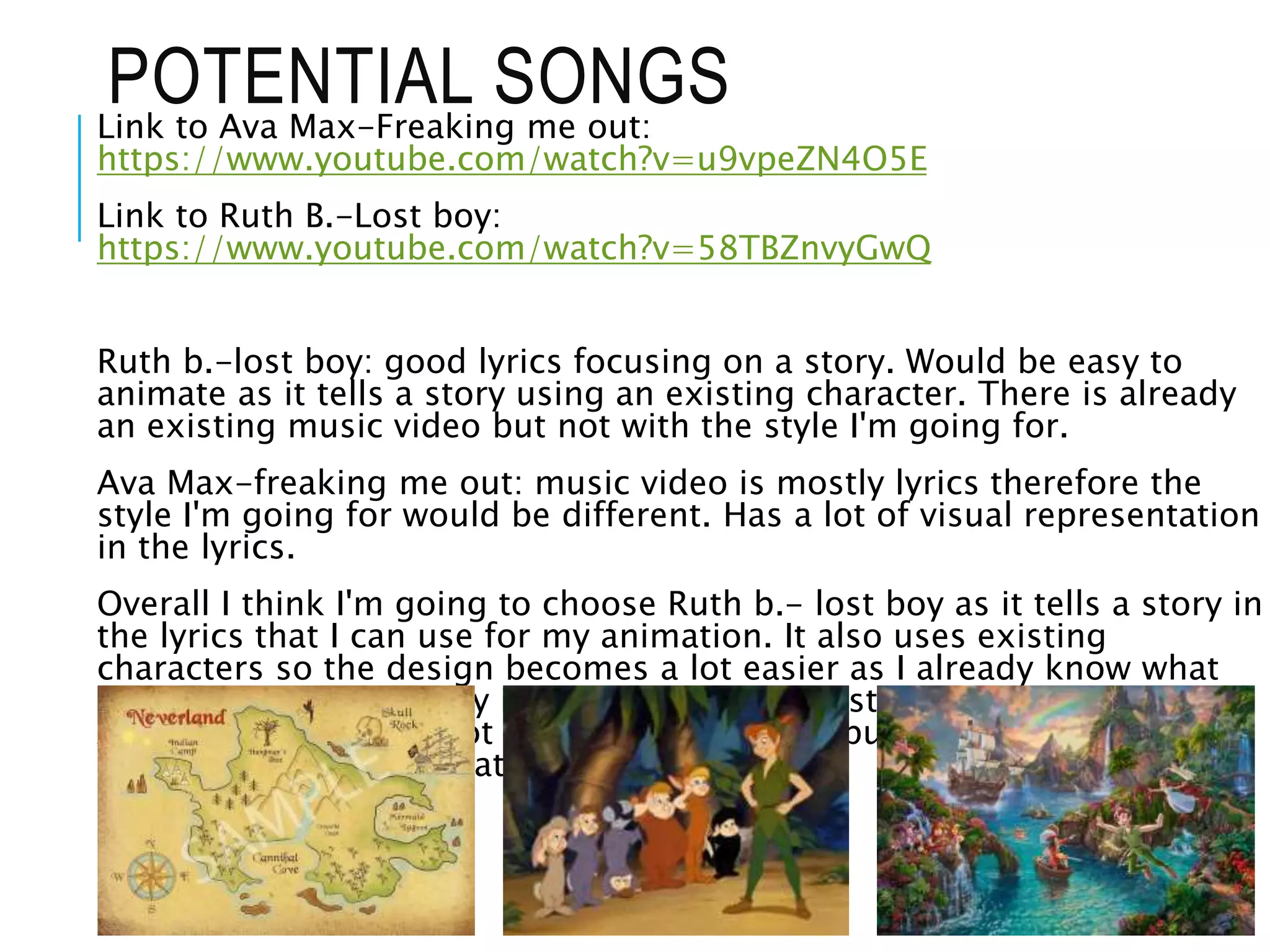 POTENTIAL SONGSLink to Ava Max-Freaking me out:
https://www.youtube.com/watch?v=u9vpeZN4O5E
Link to Ruth B.-Lost boy:
https://www.youtube.com/watch?v=58TBZnvyGwQ
Ruth b.-lost boy: good lyrics focusing on a story. Would be easy to
animate as it tells a story using an existing character. There is already
an existing music video but not with the style I'm going for.
Ava Max-freaking me out: music video is mostly lyrics therefore the
style I'm going for would be different. Has a lot of visual representation
in the lyrics.
Overall I think I'm going to choose Ruth b.- lost boy as it tells a story in
the lyrics that I can use for my animation. It also uses existing
characters so the design becomes a lot easier as I already know what
they look like. The story is about one of the lost boys finding a home.
Ava max does have a lot of visuals but not to put into any sort of
sequence/animation that would make sense.
 