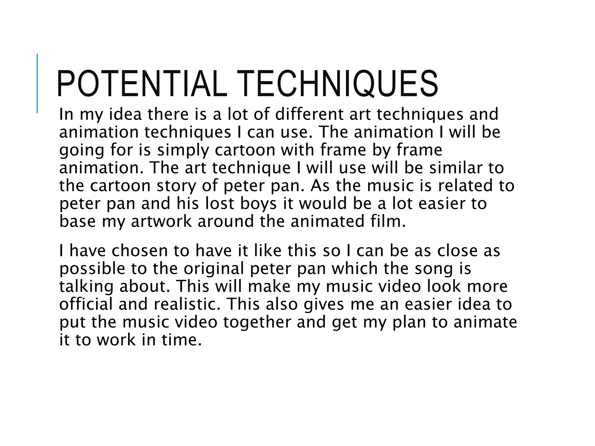 POTENTIAL TECHNIQUES
In my idea there is a lot of different art techniques and
animation techniques I can use. The animation I will be
going for is simply cartoon with frame by frame
animation. The art technique I will use will be similar to
the cartoon story of peter pan. As the music is related to
peter pan and his lost boys it would be a lot easier to
base my artwork around the animated film.
I have chosen to have it like this so I can be as close as
possible to the original peter pan which the song is
talking about. This will make my music video look more
official and realistic. This also gives me an easier idea to
put the music video together and get my plan to animate
it to work in time.
 
