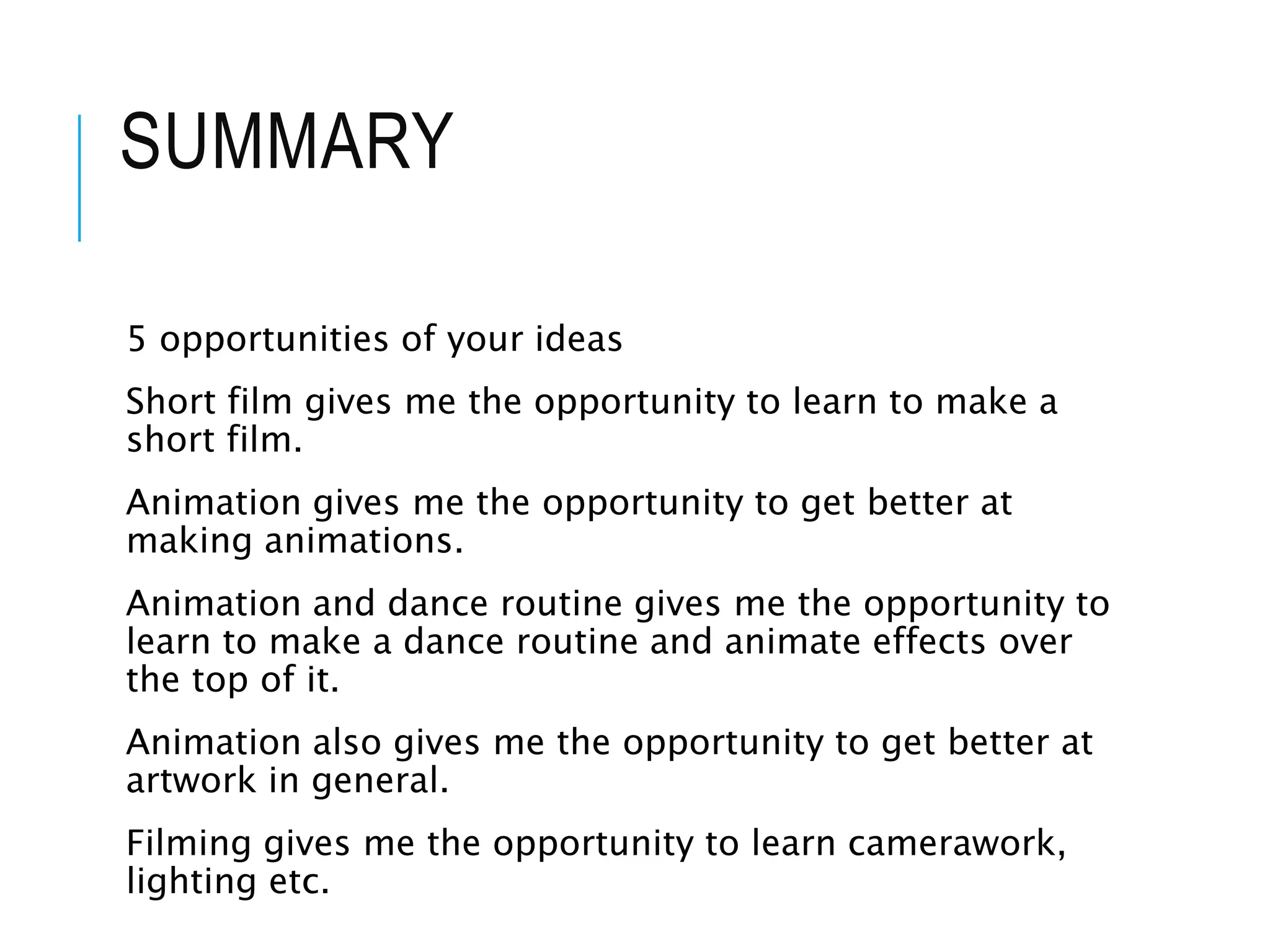 SUMMARY
5 opportunities of your ideas
Short film gives me the opportunity to learn to make a
short film.
Animation gives me the opportunity to get better at
making animations.
Animation and dance routine gives me the opportunity to
learn to make a dance routine and animate effects over
the top of it.
Animation also gives me the opportunity to get better at
artwork in general.
Filming gives me the opportunity to learn camerawork,
lighting etc.
 