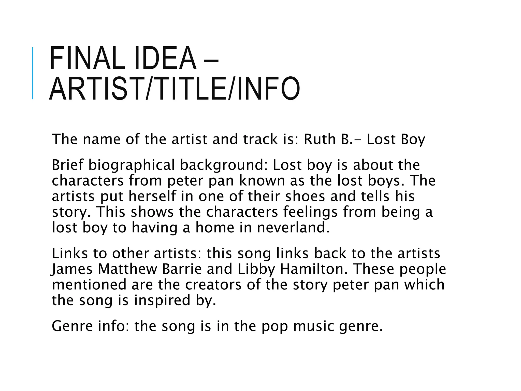 FINAL IDEA –
ARTIST/TITLE/INFO
The name of the artist and track is: Ruth B.- Lost Boy
Brief biographical background: Lost boy is about the
characters from peter pan known as the lost boys. The
artists put herself in one of their shoes and tells his
story. This shows the characters feelings from being a
lost boy to having a home in neverland.
Links to other artists: this song links back to the artists
James Matthew Barrie and Libby Hamilton. These people
mentioned are the creators of the story peter pan which
the song is inspired by.
Genre info: the song is in the pop music genre.
 