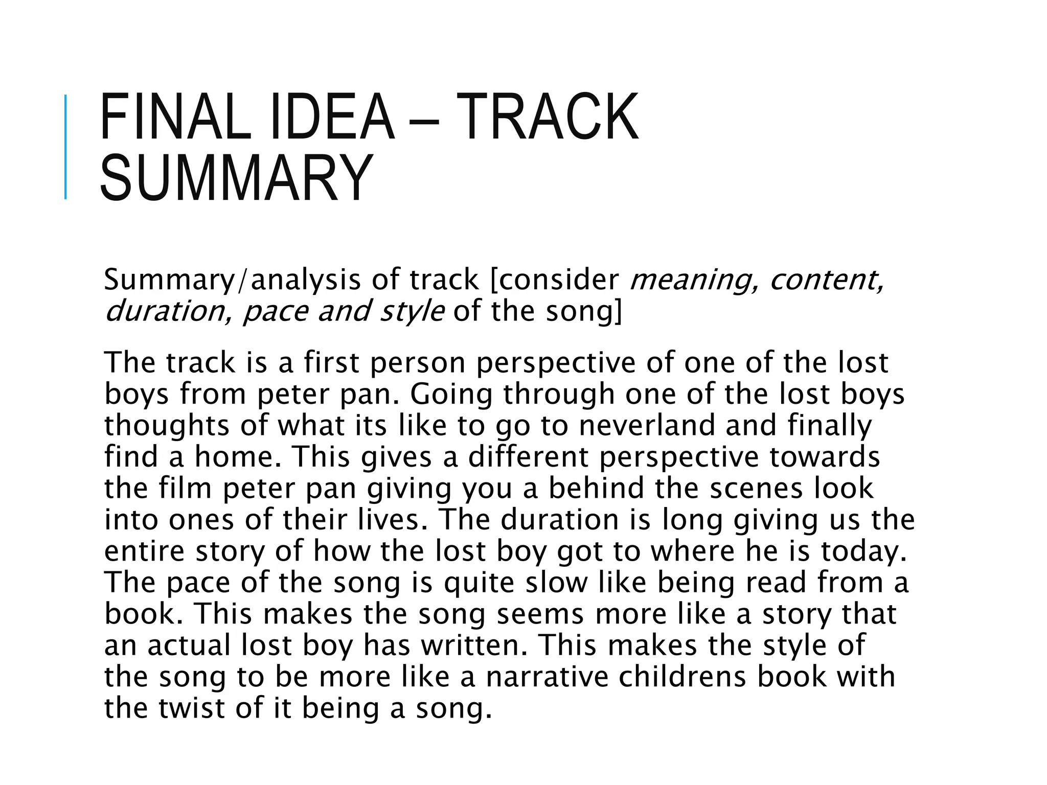 FINAL IDEA – TRACK
SUMMARY
Summary/analysis of track [consider meaning, content,
duration, pace and style of the song]
The track is a first person perspective of one of the lost
boys from peter pan. Going through one of the lost boys
thoughts of what its like to go to neverland and finally
find a home. This gives a different perspective towards
the film peter pan giving you a behind the scenes look
into ones of their lives. The duration is long giving us the
entire story of how the lost boy got to where he is today.
The pace of the song is quite slow like being read from a
book. This makes the song seems more like a story that
an actual lost boy has written. This makes the style of
the song to be more like a narrative childrens book with
the twist of it being a song.
 
