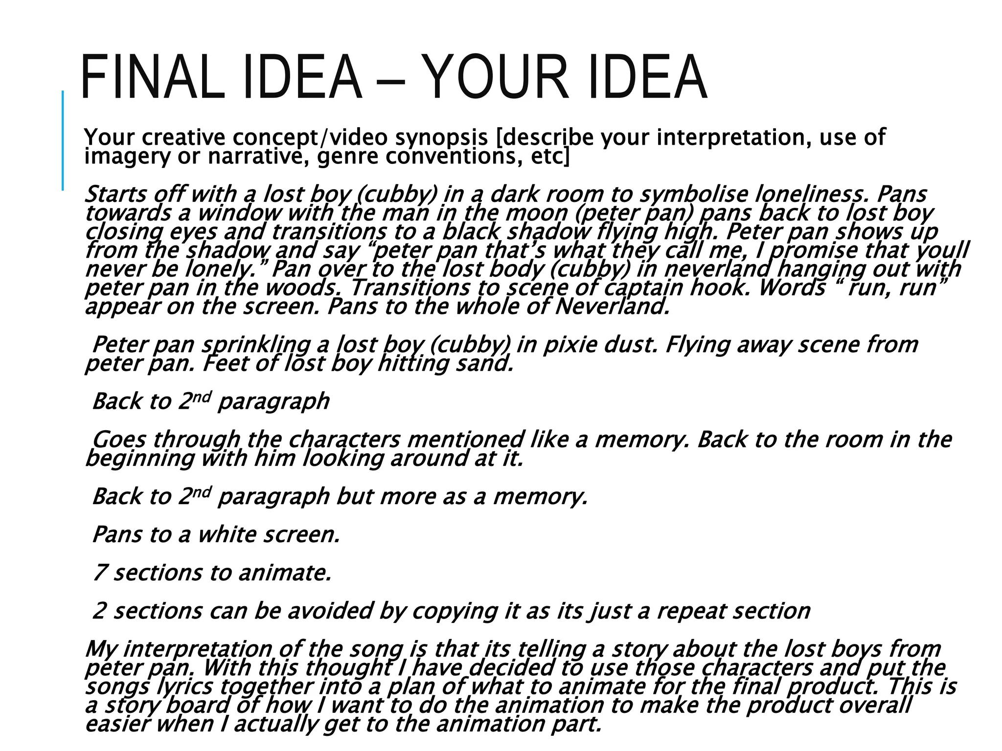 FINAL IDEA – YOUR IDEA
Your creative concept/video synopsis [describe your interpretation, use of
imagery or narrative, genre conventions, etc]
Starts off with a lost boy (cubby) in a dark room to symbolise loneliness. Pans
towards a window with the man in the moon (peter pan) pans back to lost boy
closing eyes and transitions to a black shadow flying high. Peter pan shows up
from the shadow and say “peter pan that’s what they call me, I promise that youll
never be lonely.” Pan over to the lost body (cubby) in neverland hanging out with
peter pan in the woods. Transitions to scene of captain hook. Words “ run, run”
appear on the screen. Pans to the whole of Neverland.
Peter pan sprinkling a lost boy (cubby) in pixie dust. Flying away scene from
peter pan. Feet of lost boy hitting sand.
Back to 2nd paragraph
Goes through the characters mentioned like a memory. Back to the room in the
beginning with him looking around at it.
Back to 2nd paragraph but more as a memory.
Pans to a white screen.
7 sections to animate.
2 sections can be avoided by copying it as its just a repeat section
My interpretation of the song is that its telling a story about the lost boys from
peter pan. With this thought I have decided to use those characters and put the
songs lyrics together into a plan of what to animate for the final product. This is
a story board of how I want to do the animation to make the product overall
easier when I actually get to the animation part.
 