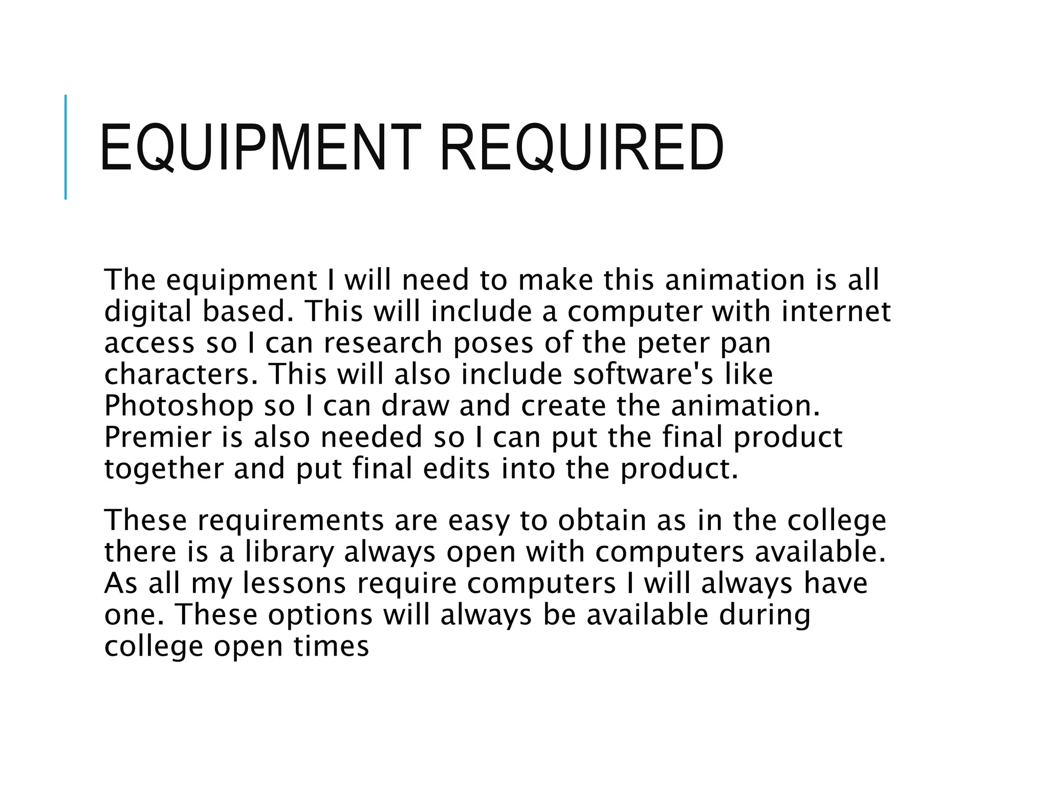 EQUIPMENT REQUIRED
The equipment I will need to make this animation is all
digital based. This will include a computer with internet
access so I can research poses of the peter pan
characters. This will also include software's like
Photoshop so I can draw and create the animation.
Premier is also needed so I can put the final product
together and put final edits into the product.
These requirements are easy to obtain as in the college
there is a library always open with computers available.
As all my lessons require computers I will always have
one. These options will always be available during
college open times
 