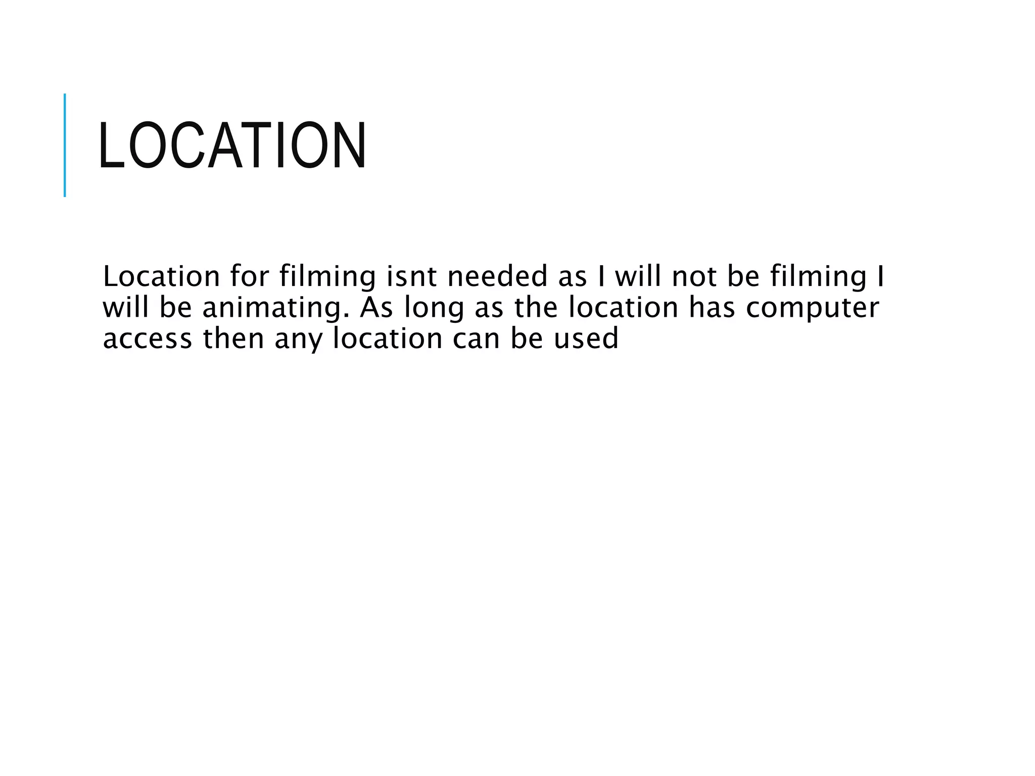 LOCATION
Location for filming isnt needed as I will not be filming I
will be animating. As long as the location has computer
access then any location can be used
 