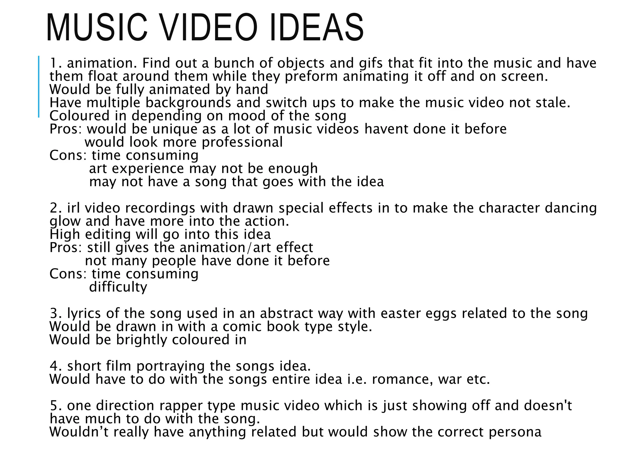 MUSIC VIDEO IDEAS
1. animation. Find out a bunch of objects and gifs that fit into the music and have
them float around them while they preform animating it off and on screen.
Would be fully animated by hand
Have multiple backgrounds and switch ups to make the music video not stale.
Coloured in depending on mood of the song
Pros: would be unique as a lot of music videos havent done it before
would look more professional
Cons: time consuming
art experience may not be enough
may not have a song that goes with the idea
2. irl video recordings with drawn special effects in to make the character dancing
glow and have more into the action.
High editing will go into this idea
Pros: still gives the animation/art effect
not many people have done it before
Cons: time consuming
difficulty
3. lyrics of the song used in an abstract way with easter eggs related to the song
Would be drawn in with a comic book type style.
Would be brightly coloured in
4. short film portraying the songs idea.
Would have to do with the songs entire idea i.e. romance, war etc.
5. one direction rapper type music video which is just showing off and doesn't
have much to do with the song.
Wouldn’t really have anything related but would show the correct persona
 