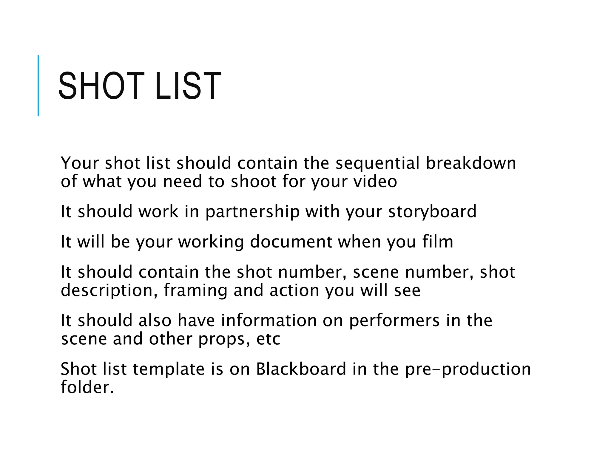 SHOT LIST
Your shot list should contain the sequential breakdown
of what you need to shoot for your video
It should work in partnership with your storyboard
It will be your working document when you film
It should contain the shot number, scene number, shot
description, framing and action you will see
It should also have information on performers in the
scene and other props, etc
Shot list template is on Blackboard in the pre-production
folder.
 