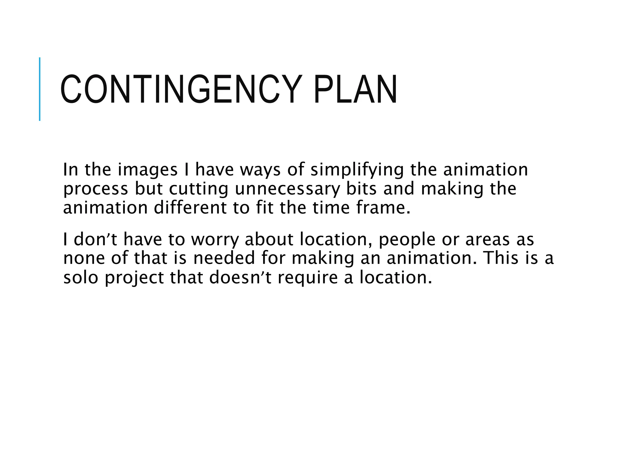 CONTINGENCY PLAN
In the images I have ways of simplifying the animation
process but cutting unnecessary bits and making the
animation different to fit the time frame.
I don’t have to worry about location, people or areas as
none of that is needed for making an animation. This is a
solo project that doesn’t require a location.
 