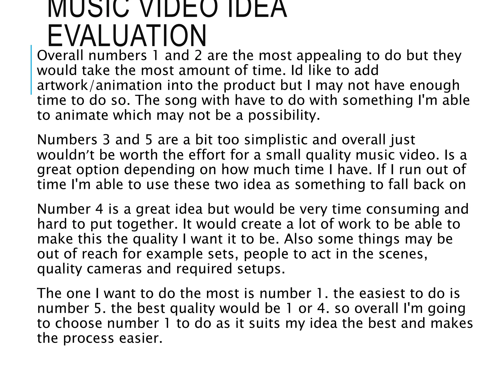 MUSIC VIDEO IDEA
EVALUATIONOverall numbers 1 and 2 are the most appealing to do but they
would take the most amount of time. Id like to add
artwork/animation into the product but I may not have enough
time to do so. The song with have to do with something I'm able
to animate which may not be a possibility.
Numbers 3 and 5 are a bit too simplistic and overall just
wouldn’t be worth the effort for a small quality music video. Is a
great option depending on how much time I have. If I run out of
time I'm able to use these two idea as something to fall back on
Number 4 is a great idea but would be very time consuming and
hard to put together. It would create a lot of work to be able to
make this the quality I want it to be. Also some things may be
out of reach for example sets, people to act in the scenes,
quality cameras and required setups.
The one I want to do the most is number 1. the easiest to do is
number 5. the best quality would be 1 or 4. so overall I'm going
to choose number 1 to do as it suits my idea the best and makes
the process easier.
 