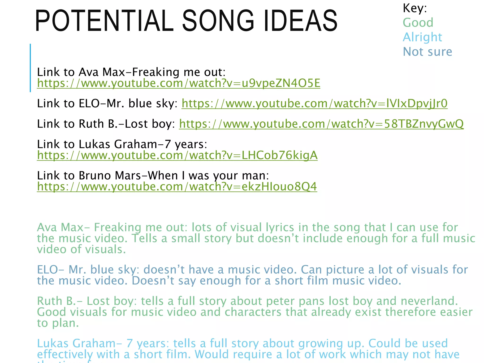 POTENTIAL SONG IDEAS
Link to Ava Max-Freaking me out:
https://www.youtube.com/watch?v=u9vpeZN4O5E
Link to ELO-Mr. blue sky: https://www.youtube.com/watch?v=lVIxDpvjJr0
Link to Ruth B.-Lost boy: https://www.youtube.com/watch?v=58TBZnvyGwQ
Link to Lukas Graham-7 years:
https://www.youtube.com/watch?v=LHCob76kigA
Link to Bruno Mars-When I was your man:
https://www.youtube.com/watch?v=ekzHIouo8Q4
Ava Max- Freaking me out: lots of visual lyrics in the song that I can use for
the music video. Tells a small story but doesn’t include enough for a full music
video of visuals.
ELO- Mr. blue sky: doesn’t have a music video. Can picture a lot of visuals for
the music video. Doesn’t say enough for a short film music video.
Ruth B.- Lost boy: tells a full story about peter pans lost boy and neverland.
Good visuals for music video and characters that already exist therefore easier
to plan.
Lukas Graham- 7 years: tells a full story about growing up. Could be used
effectively with a short film. Would require a lot of work which may not have
Key:
Good
Alright
Not sure
 