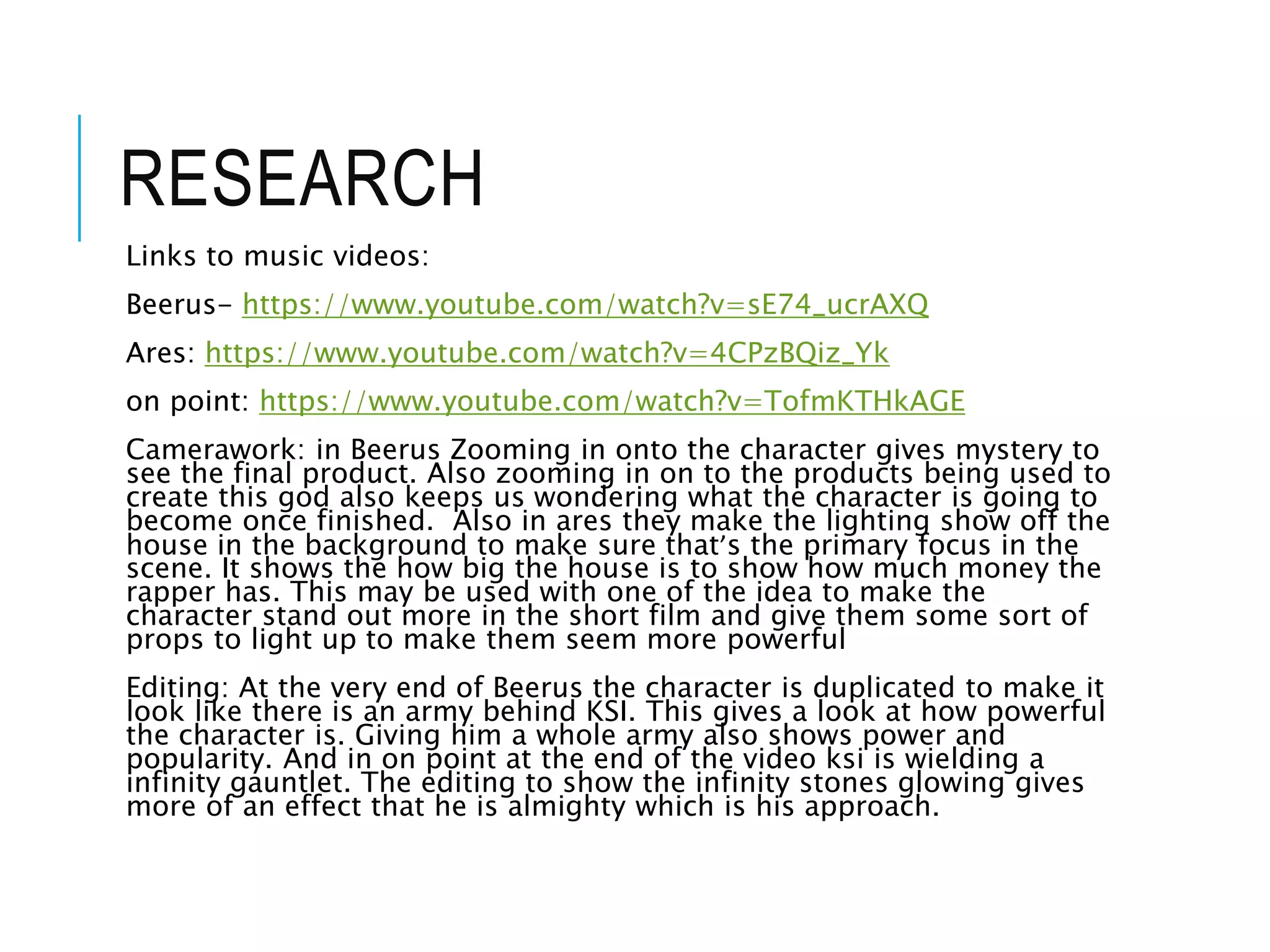 RESEARCH
Links to music videos:
Beerus- https://www.youtube.com/watch?v=sE74_ucrAXQ
Ares: https://www.youtube.com/watch?v=4CPzBQiz_Yk
on point: https://www.youtube.com/watch?v=TofmKTHkAGE
Camerawork: in Beerus Zooming in onto the character gives mystery to
see the final product. Also zooming in on to the products being used to
create this god also keeps us wondering what the character is going to
become once finished. Also in ares they make the lighting show off the
house in the background to make sure that’s the primary focus in the
scene. It shows the how big the house is to show how much money the
rapper has. This may be used with one of the idea to make the
character stand out more in the short film and give them some sort of
props to light up to make them seem more powerful
Editing: At the very end of Beerus the character is duplicated to make it
look like there is an army behind KSI. This gives a look at how powerful
the character is. Giving him a whole army also shows power and
popularity. And in on point at the end of the video ksi is wielding a
infinity gauntlet. The editing to show the infinity stones glowing gives
more of an effect that he is almighty which is his approach.
 