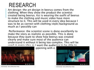 RESEARCH
Art design: the art design in beerus comes from the
clothing. When they show the product the scientist
created being beerus. Ksi is wearing the outfit of beerus
to make the clothing and music video have more
structure to it. This will be used in every idea because I
was to be as correct with clothing/style/background as
much as I possibly can
Performance: the scientist scene is done excellently to
make the story as realistic as possible. This is done
because they want to show how beerus was created
clearly and make sure most of the audience can
understand it without it being too complex. This will be
used in every idea as I want the audience to be able to
understand what is happening with ease
 