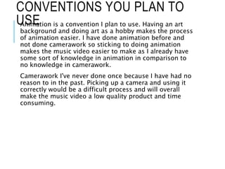 CONVENTIONS YOU PLAN TO
USEAnimation is a convention I plan to use. Having an art
background and doing art as a hobby makes the process
of animation easier. I have done animation before and
not done camerawork so sticking to doing animation
makes the music video easier to make as I already have
some sort of knowledge in animation in comparison to
no knowledge in camerawork.
Camerawork I've never done once because I have had no
reason to in the past. Picking up a camera and using it
correctly would be a difficult process and will overall
make the music video a low quality product and time
consuming.
 