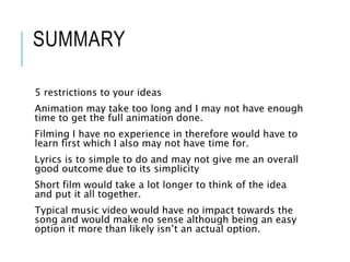 SUMMARY
5 restrictions to your ideas
Animation may take too long and I may not have enough
time to get the full animation done.
Filming I have no experience in therefore would have to
learn first which I also may not have time for.
Lyrics is to simple to do and may not give me an overall
good outcome due to its simplicity
Short film would take a lot longer to think of the idea
and put it all together.
Typical music video would have no impact towards the
song and would make no sense although being an easy
option it more than likely isn’t an actual option.
 