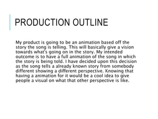 PRODUCTION OUTLINE
My product is going to be an animation based off the
story the song is telling. This will basically give a vision
towards what's going on in the story. My intended
outcome is to have a full animation of the song in which
the story is being told. I have decided upon this decision
as the song tells a already known story from somebody
different showing a different perspective. Knowing that
having a animation for it would be a cool idea to give
people a visual on what that other perspective is like.
 