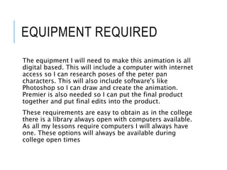 EQUIPMENT REQUIRED
The equipment I will need to make this animation is all
digital based. This will include a computer with internet
access so I can research poses of the peter pan
characters. This will also include software's like
Photoshop so I can draw and create the animation.
Premier is also needed so I can put the final product
together and put final edits into the product.
These requirements are easy to obtain as in the college
there is a library always open with computers available.
As all my lessons require computers I will always have
one. These options will always be available during
college open times
 
