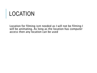 LOCATION
Location for filming isnt needed as I will not be filming I
will be animating. As long as the location has computer
access then any location can be used
 