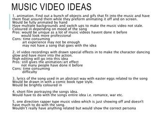 MUSIC VIDEO IDEAS
1. animation. Find out a bunch of objects and gifs that fit into the music and have
them float around them while they preform animating it off and on screen.
Would be fully animated by hand
Have multiple backgrounds and switch ups to make the music video not stale.
Coloured in depending on mood of the song
Pros: would be unique as a lot of music videos havent done it before
would look more professional
Cons: time consuming
art experience may not be enough
may not have a song that goes with the idea
2. irl video recordings with drawn special effects in to make the character dancing
glow and have more into the action.
High editing will go into this idea
Pros: still gives the animation/art effect
not many people have done it before
Cons: time consuming
difficulty
3. lyrics of the song used in an abstract way with easter eggs related to the song
Would be drawn in with a comic book type style.
Would be brightly coloured in
4. short film portraying the songs idea.
Would have to do with the songs entire idea i.e. romance, war etc.
5. one direction rapper type music video which is just showing off and doesn't
have much to do with the song.
Wouldn’t really have anything related but would show the correct persona
 