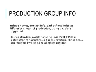 PRODUCTION GROUP INFO
Include names, contact info, and defined roles at
difference stages of production, using a table is
suggested
Joshua Meredith- mobile phone no. +44 7534 635875-
entire stage of production as it is an animation. This is a solo
job therefore I will be doing all stages possible
 
