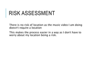 RISK ASSESSMENT
There is no risk of location as the music video I am doing
doesn’t require a location
This makes the process easier in a way as I don’t have to
worry about my location being a risk.
 