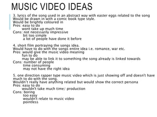 MUSIC VIDEO IDEAS
3. lyrics of the song used in an abstract way with easter eggs related to the song
Would be drawn in with a comic book type style.
Would be brightly coloured in
Pros: easy to do
wont take up much time
Cons: not necessarily impressive
bit too simple
a lot of people have done it before
4. short film portraying the songs idea.
Would have to do with the songs entire idea i.e. romance, war etc.
Pros: would give the music video meaning
fun to do
may be able to link it to something the song already is linked towards
Cons: number of people
time consuming
may not have the right idea
5. one direction rapper type music video which is just showing off and doesn't have
much to do with the song.
Wouldn’t really have anything related but would show the correct persona
Pros: easy to do
wouldn't take much time/ production
Cons: boring
too easy
wouldn't relate to music video
pointless
 