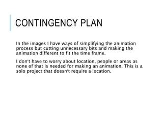 CONTINGENCY PLAN
In the images I have ways of simplifying the animation
process but cutting unnecessary bits and making the
animation different to fit the time frame.
I don’t have to worry about location, people or areas as
none of that is needed for making an animation. This is a
solo project that doesn’t require a location.
 