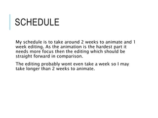 SCHEDULE
My schedule is to take around 2 weeks to animate and 1
week editing. As the animation is the hardest part it
needs more focus then the editing which should be
straight forward in comparison.
The editing probably wont even take a week so I may
take longer than 2 weeks to animate.
 