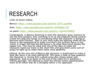 RESEARCH
Links to music videos:
Beerus- https://www.youtube.com/watch?v=sE74_ucrAXQ
Ares: https://www.youtube.com/watch?v=4CPzBQiz_Yk
on point: https://www.youtube.com/watch?v=TofmKTHkAGE
Camerawork: in Beerus Zooming in onto the character gives mystery to
see the final product. Also zooming in on to the products being used to
create this god also keeps us wondering what the character is going to
become once finished. Also in ares they make the lighting show off the
house in the background to make sure that’s the primary focus in the
scene. It shows the how big the house is to show how much money the
rapper has. This may be used with one of the idea to make the
character stand out more in the short film and give them some sort of
props to light up to make them seem more powerful
Editing: At the very end of Beerus the character is duplicated to make it
look like there is an army behind KSI. This gives a look at how powerful
the character is. Giving him a whole army also shows power and
popularity. And in on point at the end of the video ksi is wielding a
infinity gauntlet. The editing to show the infinity stones glowing gives
more of an effect that he is almighty which is his approach.
 