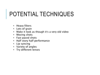 POTENTIAL TECHNIQUES
• Heavy filters
• Lots of grain
• Make it look as though it’s a very old video
• Moving shots
• Fast paced shots
• Half story half performance
• Lip syncing
• Variety of angles
• Try different lenses
 