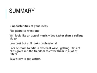SUMMARY
5 opportunities of your ideas
Fits genre conventions
Will look like an actual music video rather than a college
video
Low cost but still looks professional
Lots of room to edit in different ways, getting 100s of
clips gives me the freedom to cover them in a lot of
filters
Easy story to get across
 
