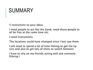 SUMMARY
5 restrictions to your ideas
I need people to act like the band, need those people to
all be free at the same time etc.
I need instruments
The locations could have changed since I last saw them
I will need to spend a lot of time filming to get the lip
sinc and also to get lots of shots to switch between
I have to rely on my friends acting well and someone
filming I
 