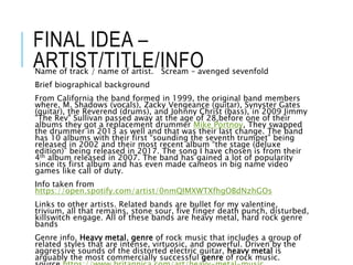 FINAL IDEA –
ARTIST/TITLE/INFOName of track / name of artist. Scream – avenged sevenfold
Brief biographical background
From California the band formed in 1999, the original band members
where, M. Shadows (vocals), Zacky Vengeance (guitar), Synyster Gates
(guitar), the Reverend (drums), and Johnny Christ (bass), in 2009 Jimmy
"The Rev" Sullivan passed away at the age of 28,before one of their
albums they got a replacement drummer Mike Portnoy, They swapped
the drummer in 2013 as well and that was their last change. The band
has 10 albums with their first “sounding the seventh trumpet” being
released in 2002 and their most recent album “the stage (deluxe
edition)” being released in 2017. The song I have chosen is from their
4th album released in 2007. The band has gained a lot of popularity
since its first album and has even made cameos in big name video
games like call of duty.
Info taken from
https://open.spotify.com/artist/0nmQIMXWTXfhgOBdNzhGOs
Links to other artists. Related bands are bullet for my valentine,
trivium, all that remains, stone sour, five finger death punch, disturbed,
killswitch engage. All of these bands are heavy metal, hard rock genre
bands
Genre info. Heavy metal, genre of rock music that includes a group of
related styles that are intense, virtuosic, and powerful. Driven by the
aggressive sounds of the distorted electric guitar, heavy metal is
arguably the most commercially successful genre of rock music.
 
