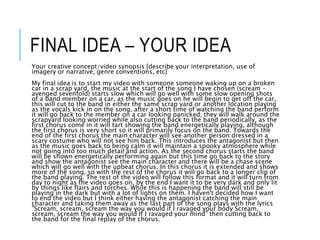 FINAL IDEA – YOUR IDEA
Your creative concept/video synopsis [describe your interpretation, use of
imagery or narrative, genre conventions, etc]
My final idea is to start my video with someone someone waking up on a broken
car in a scrap yard, the music at the start of the song I have chosen (scream –
avenged sevenfold) starts slow which will go well with some slow opening shots
of a band member on a car, as the music goes on he will begin to get off the car,
this will cut to the band in either the same scrap yard or another location playing
as the vocals kick in on the song, after a short time of watching the band perform
it will go back to the member on a car looking panicked, they will walk around the
scrapyard looking worried while also cutting back to the band periodically, as the
first chorus come in it will tart showing the band energetically playing, although
the first chorus is very short so it will primarily focus on the band. Towards the
end of the first chorus the main character will see another person dressed in a
scary costume who will not see him back. This introduces the antagonist but then
as the music goes back to being calm it will maintain a spooky atmosphere while
not going into too much detail and action. As the second chorus starts the band
will be shown energetically performing again but this time go back to the story
and show the antagonist see the main character and there will be a chase scene
which will go well with the upbeat chorus. In this chorus it is extended and shows
more of the song, so with the rest of the chorus it will go back to a longer clip of
the band playing. The rest of the video will follow this format and it will turn from
day to night as the video goes on, by the end I want it to be very dark and only lit
by things like flairs and torches. While this is happening the band will still be
playing in the dark but with a lot of lights on them. I haven't decided how I want
to end the video but I think either having the antagonist catching the main
character and taking them away as the last part of the song plays with the lyrics
”Scream, scream, scream the way you would if I ravaged your body Scream,
scream, scream the way you would If I ravaged your mind” then cutting back to
the band for the final replay of the chorus.
 