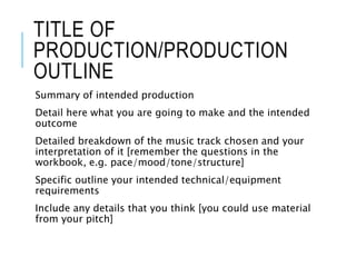 TITLE OF
PRODUCTION/PRODUCTION
OUTLINE
Summary of intended production
Detail here what you are going to make and the intended
outcome
Detailed breakdown of the music track chosen and your
interpretation of it [remember the questions in the
workbook, e.g. pace/mood/tone/structure]
Specific outline your intended technical/equipment
requirements
Include any details that you think [you could use material
from your pitch]
 