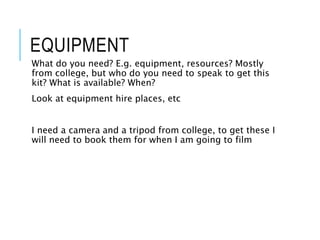 EQUIPMENT
What do you need? E.g. equipment, resources? Mostly
from college, but who do you need to speak to get this
kit? What is available? When?
Look at equipment hire places, etc
I need a camera and a tripod from college, to get these I
will need to book them for when I am going to film
 