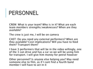 PERSONNEL
CREW: What is your team? Who is in it? What are each
team members strengths/weaknesses? When are they
available?
The crew is just me, I will be on camera
CAST: Do you need any external performers? When are
they available? Cost implications? Will you have to feed
them? Transport them?
I have 3 performers that will be in the video willingly, one
of the 3 can drive and has a car so we will be using him
for transport. I will give him money for petrol however
Other personnel? Is anyone else helping you? May need
someone else to film, as if I cant find a fourth band
member I will have to act in it
 
