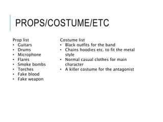 PROPS/COSTUME/ETC
Prop list
• Guitars
• Drums
• Microphone
• Flares
• Smoke bombs
• Torches
• Fake blood
• Fake weapon
Costume list
• Black outfits for the band
• Chains hoodies etc. to fit the metal
style
• Normal casual clothes for main
character
• A killer costume for the antagonist
 
