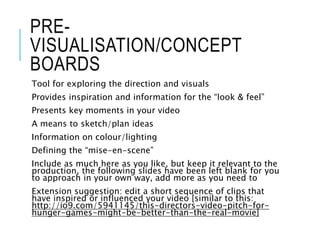 PRE-
VISUALISATION/CONCEPT
BOARDS
Tool for exploring the direction and visuals
Provides inspiration and information for the “look & feel”
Presents key moments in your video
A means to sketch/plan ideas
Information on colour/lighting
Defining the “mise-en-scene”
Include as much here as you like, but keep it relevant to the
production, the following slides have been left blank for you
to approach in your own way, add more as you need to
Extension suggestion: edit a short sequence of clips that
have inspired or influenced your video [similar to this:
http://io9.com/5941145/this-directors-video-pitch-for-
hunger-games-might-be-better-than-the-real-movie]
 