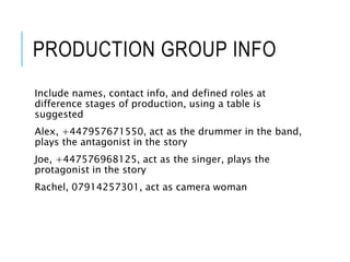 PRODUCTION GROUP INFO
Include names, contact info, and defined roles at
difference stages of production, using a table is
suggested
Alex, +447957671550, act as the drummer in the band,
plays the antagonist in the story
Joe, +447576968125, act as the singer, plays the
protagonist in the story
Rachel, 07914257301, act as camera woman
 