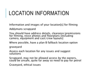 LOCATION INFORMATION
Information and images of your location[s] for filming
Addymans scrapyard
You should have address details, clearance/premissions
for filming, recce photos and floorplans [including
camera, equipment and cast/crew layouts]
Where possible, have a plan B fallback location option
graveyard
Assess each location for any issues and suggest
solutions
Scrapyard, may not be allowed access by the owners,
could be unsafe, quite far away so need to pay for petrol
Graveyard, ethical issues
 