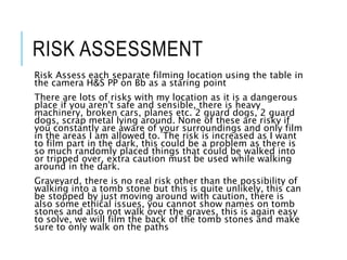 RISK ASSESSMENT
Risk Assess each separate filming location using the table in
the camera H&S PP on Bb as a staring point
There are lots of risks with my location as it is a dangerous
place if you aren't safe and sensible, there is heavy
machinery, broken cars, planes etc. 2 guard dogs, 2 guard
dogs, scrap metal lying around. None of these are risky if
you constantly are aware of your surroundings and only film
in the areas I am allowed to. The risk is increased as I want
to film part in the dark, this could be a problem as there is
so much randomly placed things that could be walked into
or tripped over, extra caution must be used while walking
around in the dark.
Graveyard, there is no real risk other than the possibility of
walking into a tomb stone but this is quite unlikely, this can
be stopped by just moving around with caution, there is
also some ethical issues, you cannot show names on tomb
stones and also not walk over the graves, this is again easy
to solve, we will film the back of the tomb stones and make
sure to only walk on the paths
 