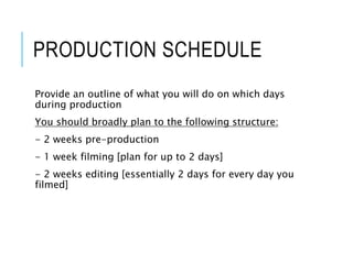 PRODUCTION SCHEDULE
Provide an outline of what you will do on which days
during production
You should broadly plan to the following structure:
- 2 weeks pre-production
- 1 week filming [plan for up to 2 days]
- 2 weeks editing [essentially 2 days for every day you
filmed]
 