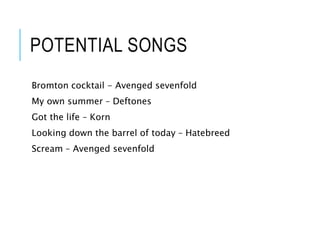 POTENTIAL SONGS
Bromton cocktail - Avenged sevenfold
My own summer – Deftones
Got the life – Korn
Looking down the barrel of today – Hatebreed
Scream – Avenged sevenfold
 